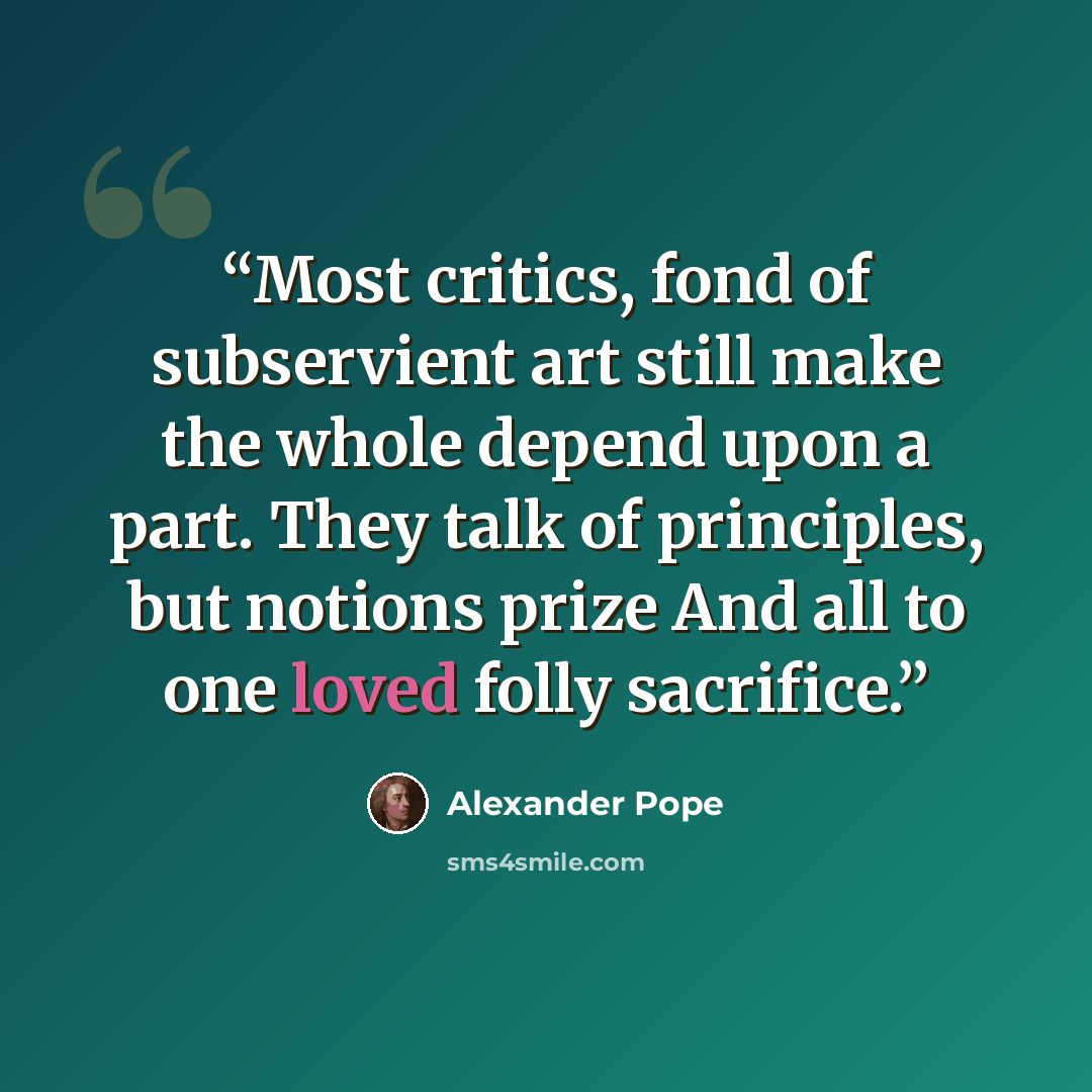 “Most critics, fond of subservient art still make the whole depend upon a part. They talk of principles, but notions prize And all to one loved folly sacrifice.” quote by Alexander Pope