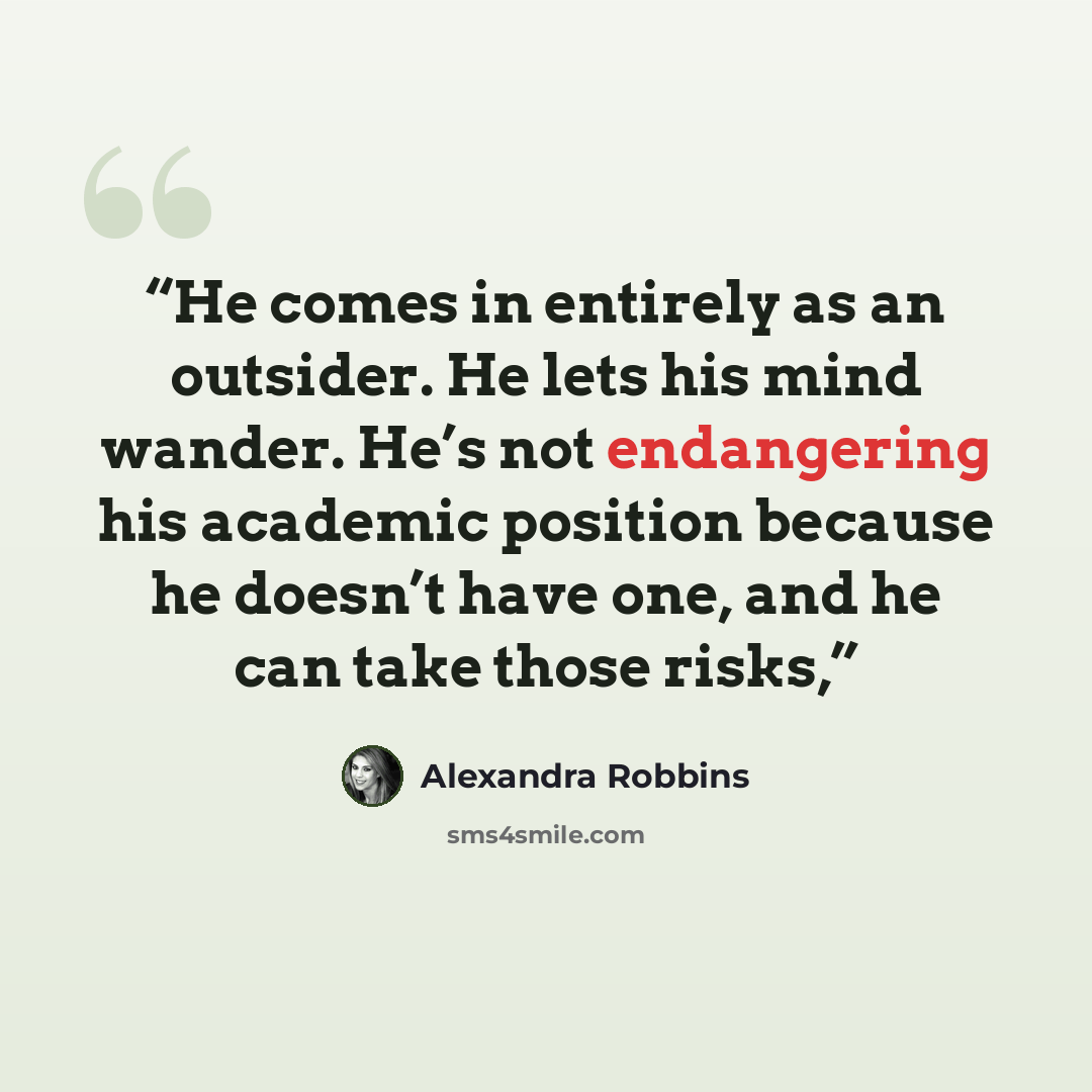 “He comes in entirely as an outsider. He lets his mind wander. He’s not endangering his academic position because he doesn’t have one, and he can take those risks,” quote by Alexandra Robbins