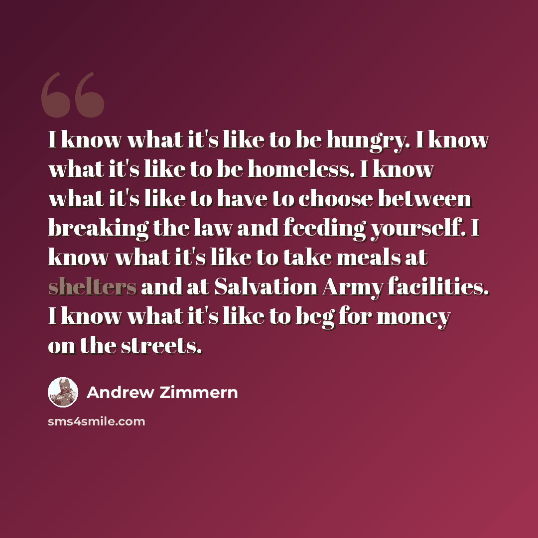 “I know what it's like to be hungry. I know what it's like to be homeless. I know what it's like to have to choose between breaking the law and feeding yourself. I know what it's like to take meals at shelters and at Salvation Army facilities. I know what it's like to beg for money on the streets.” quote by Andrew Zimmern