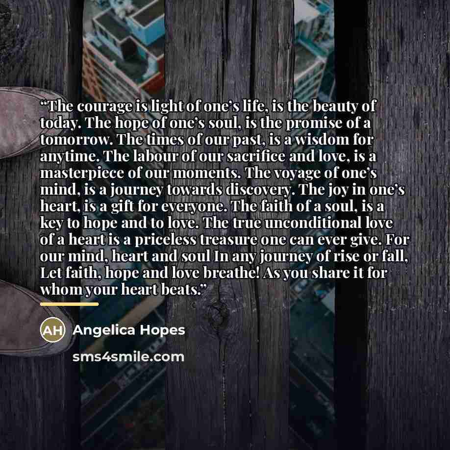 “The courage is light of one’s life, is the beauty of today. The hope of one’s soul, is the promise of a tomorrow. The times of our past, is a wisdom for anytime. The labour of our sacrifice and love, is a masterpiece of our moments. The voyage of one’s mind, is a journey towards discovery. The joy…” quote by Angelica Hopes