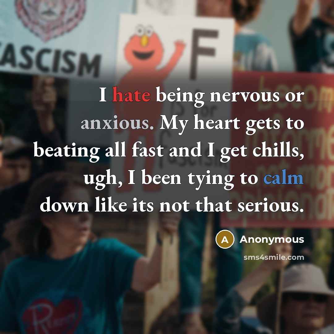 “I hate being nervous or anxious. My heart gets to beating all fast and I get chills, ugh, I been tying to calm down like its not that serious.” quote by Anonymous