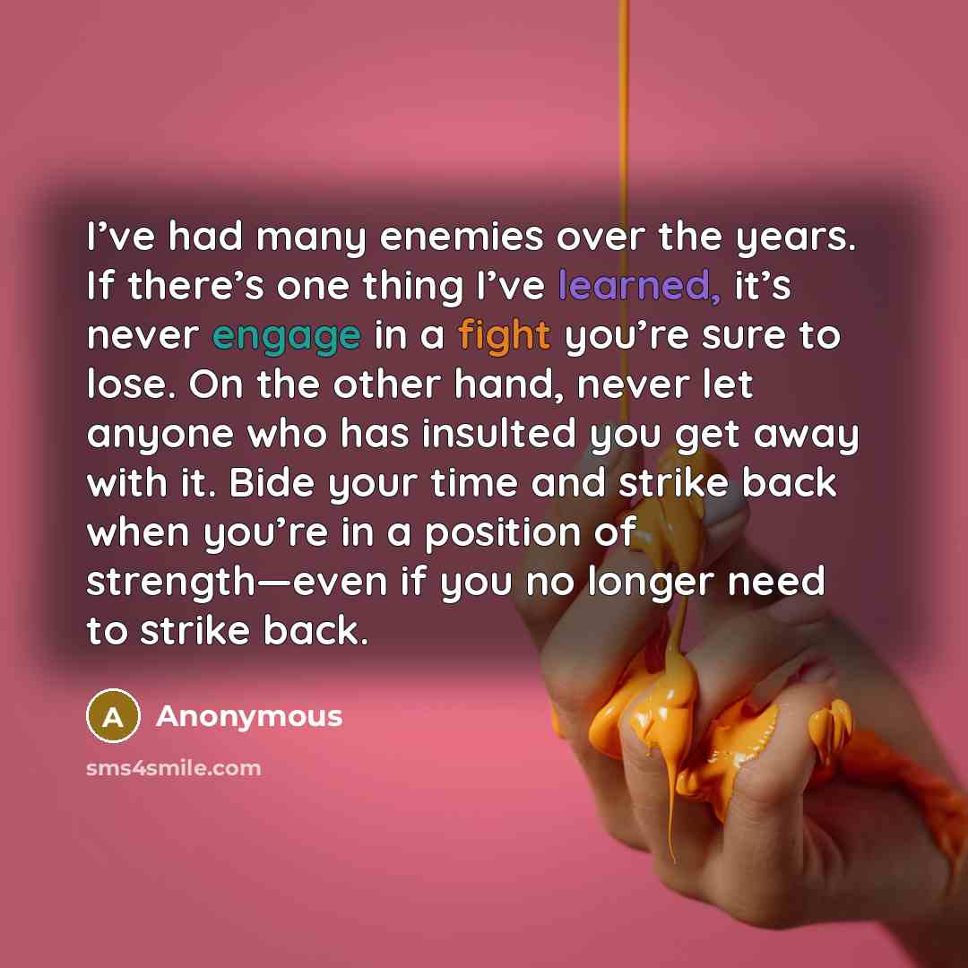 “I’ve had many enemies over the years. If there’s one thing I’ve learned, it’s never engage in a fight you’re sure to lose. On the other hand, never let anyone who has insulted you get away with it. Bide your time and strike back when you’re in a position of strength—even if you no longer need to…” quote by Anonymous