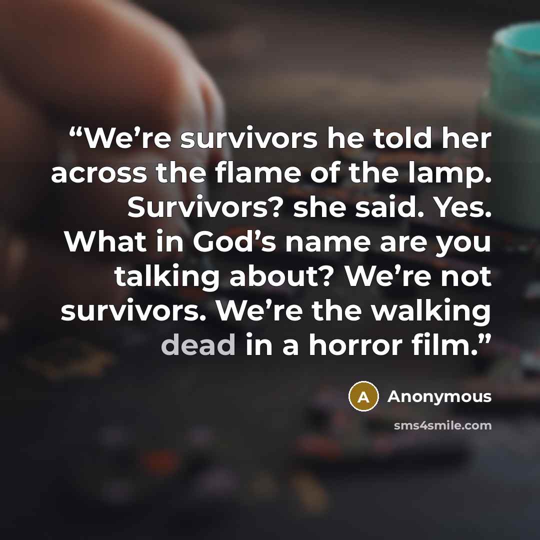 “We’re survivors he told her across the flame of the lamp. Survivors? she said. Yes. What in God’s name are you talking about? We’re not survivors. We’re the walking dead in a horror film.” quote by Anonymous