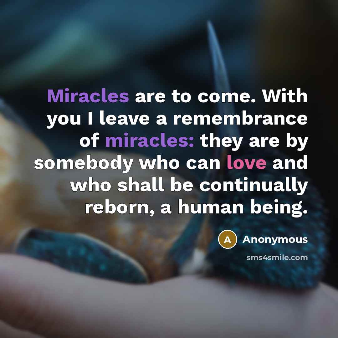“Miracles are to come. With you I leave a remembrance of miracles: they are by somebody who can love and who shall be continually reborn, a human being.” quote by Anonymous