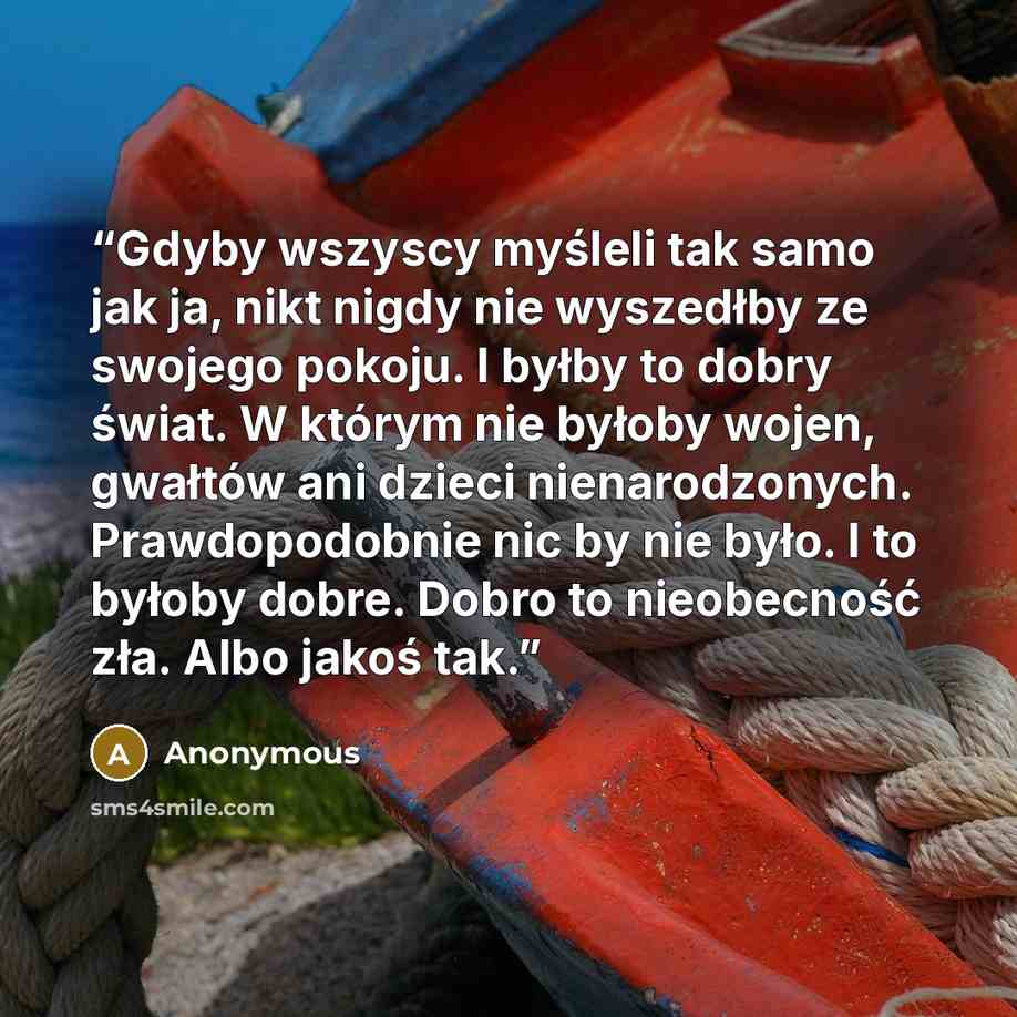 “Gdyby wszyscy myśleli tak samo jak ja, nikt nigdy nie wyszedłby ze swojego pokoju. I byłby to dobry świat. W którym nie byłoby wojen, gwałtów ani dzieci nienarodzonych. Prawdopodobnie nic by nie było. I to byłoby dobre. Dobro to nieobecność zła. Albo jakoś tak.” quote by Anonymous