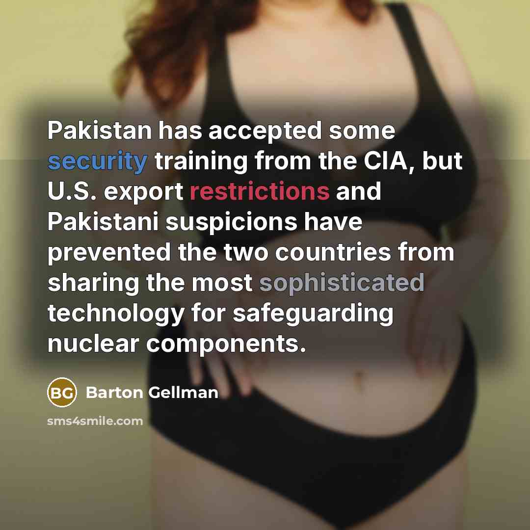 “Pakistan has accepted some security training from the CIA, but U.S. export restrictions and Pakistani suspicions have prevented the two countries from sharing the most sophisticated technology for safeguarding nuclear components.” quote by Barton Gellman