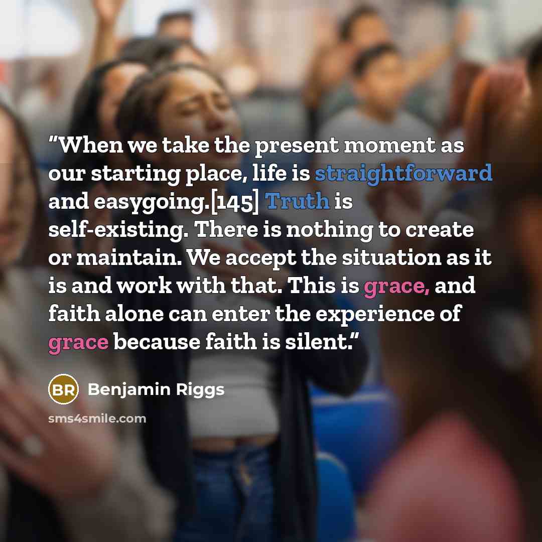 “When we take the present moment as our starting place, life is straightforward and easygoing.[145] Truth is self-existing. There is nothing to create or maintain. We accept the situation as it is and work with that. This is grace, and faith alone can enter the experience of grace because faith is…” quote by Benjamin Riggs
