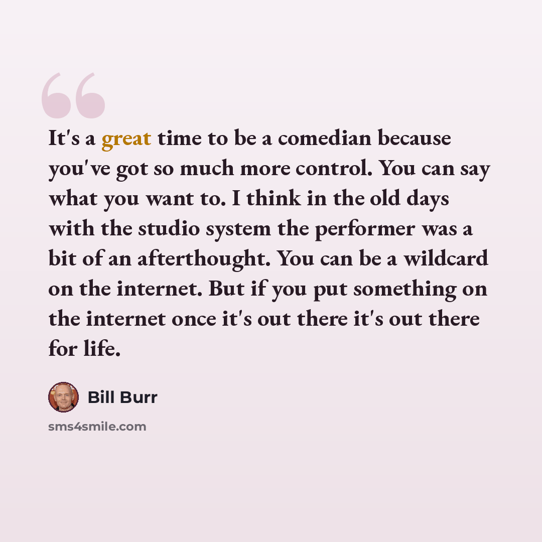 “It's a great time to be a comedian because you've got so much more control. You can say what you want to. I think in the old days with the studio system the performer was a bit of an afterthought. You can be a wildcard on the internet. But if you put something on the internet once it's out there…” quote by Bill Burr