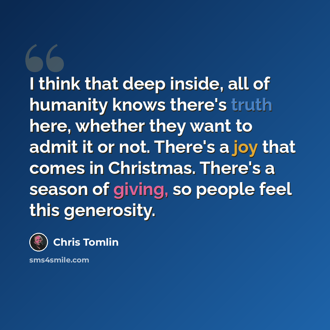 “I think that deep inside, all of humanity knows there's truth here, whether they want to admit it or not. There's a joy that comes in Christmas. There's a season of giving, so people feel this generosity.” quote by Chris Tomlin