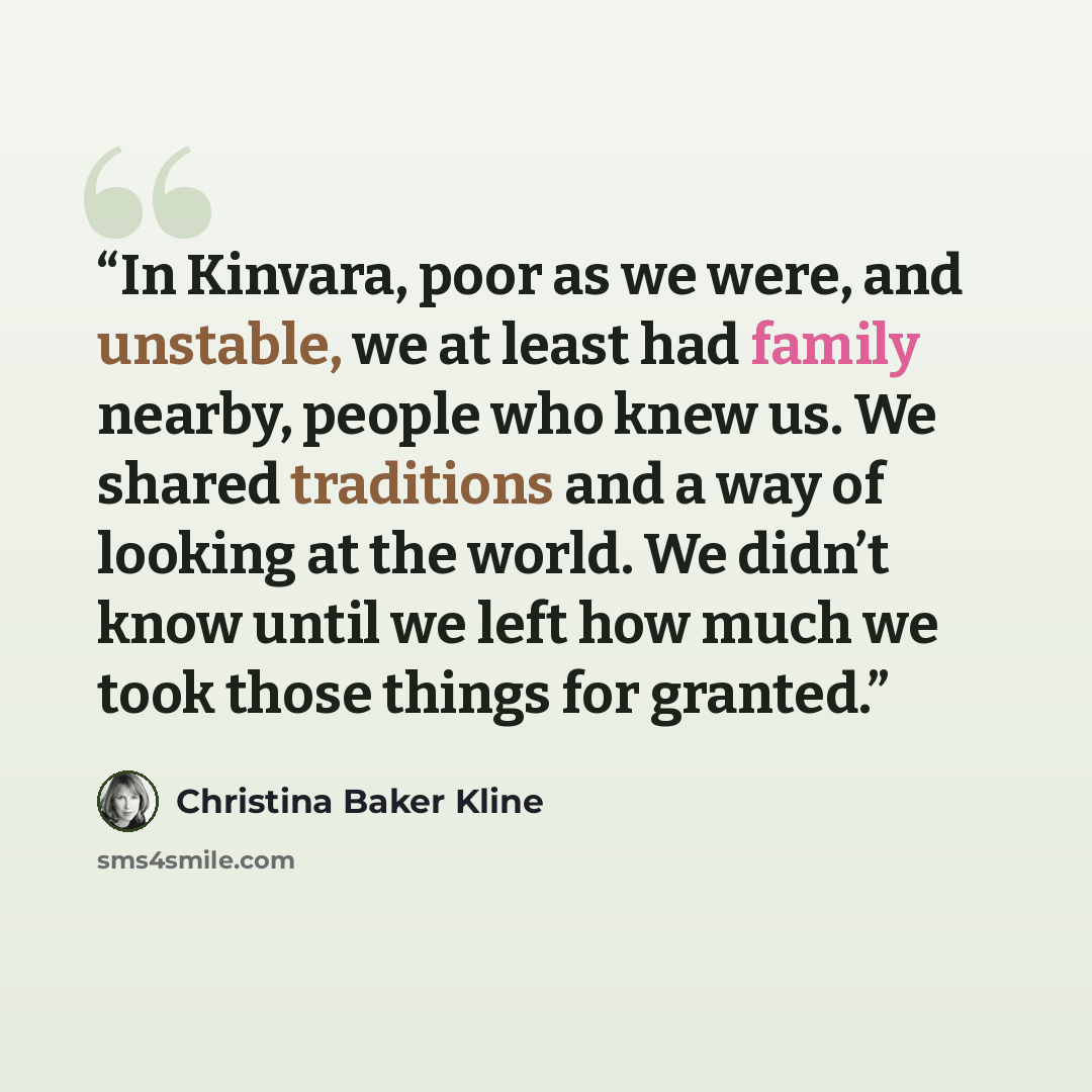 “In Kinvara, poor as we were, and unstable, we at least had family nearby, people who knew us. We shared traditions and a way of looking at the world. We didn’t know until we left how much we took those things for granted.” quote by Christina Baker Kline