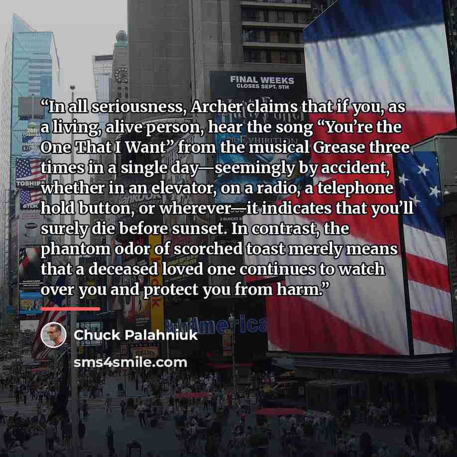 “In all seriousness, Archer claims that if you, as a living, alive person, hear the song “You’re the One That I Want” from the musical Grease three times in a single day—seemingly by accident, whether in an elevator, on a radio, a telephone hold button, or wherever—it indicates that you’ll surely…” quote by Chuck Palahniuk