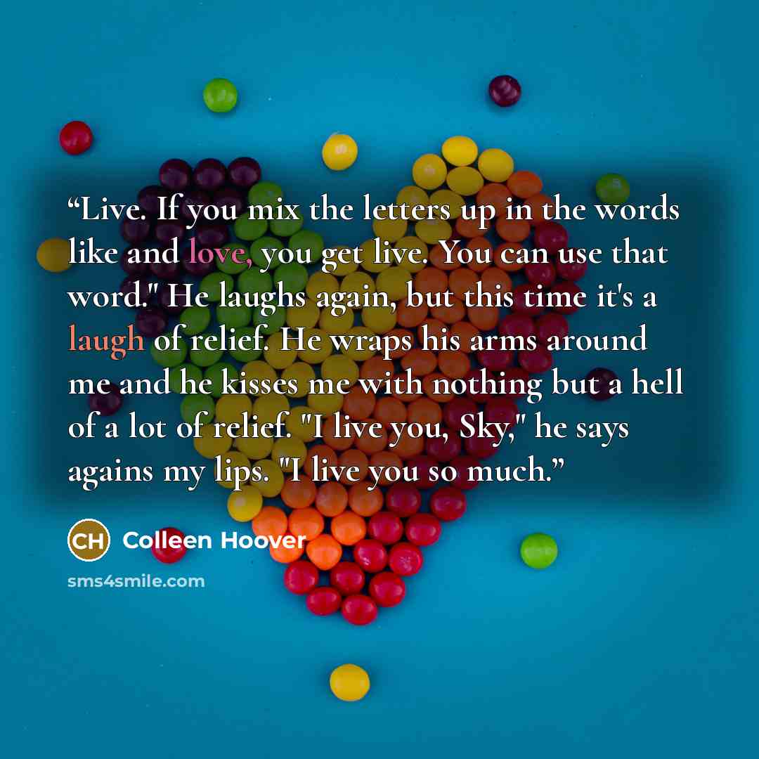 “Live. If you mix the letters up in the words like and love, you get live. You can use that word." He laughs again, but this time it's a laugh of relief. He wraps his arms around me and he kisses me with nothing but a hell of a lot of relief. "I live you, Sky," he says agains my lips. "I live you…” quote by Colleen Hoover