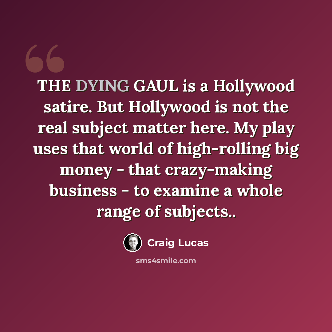 “THE DYING GAUL is a Hollywood satire. But Hollywood is not the real subject matter here. My play uses that world of high-rolling big money - that crazy-making business - to examine a whole range of subjects..” quote by Craig Lucas