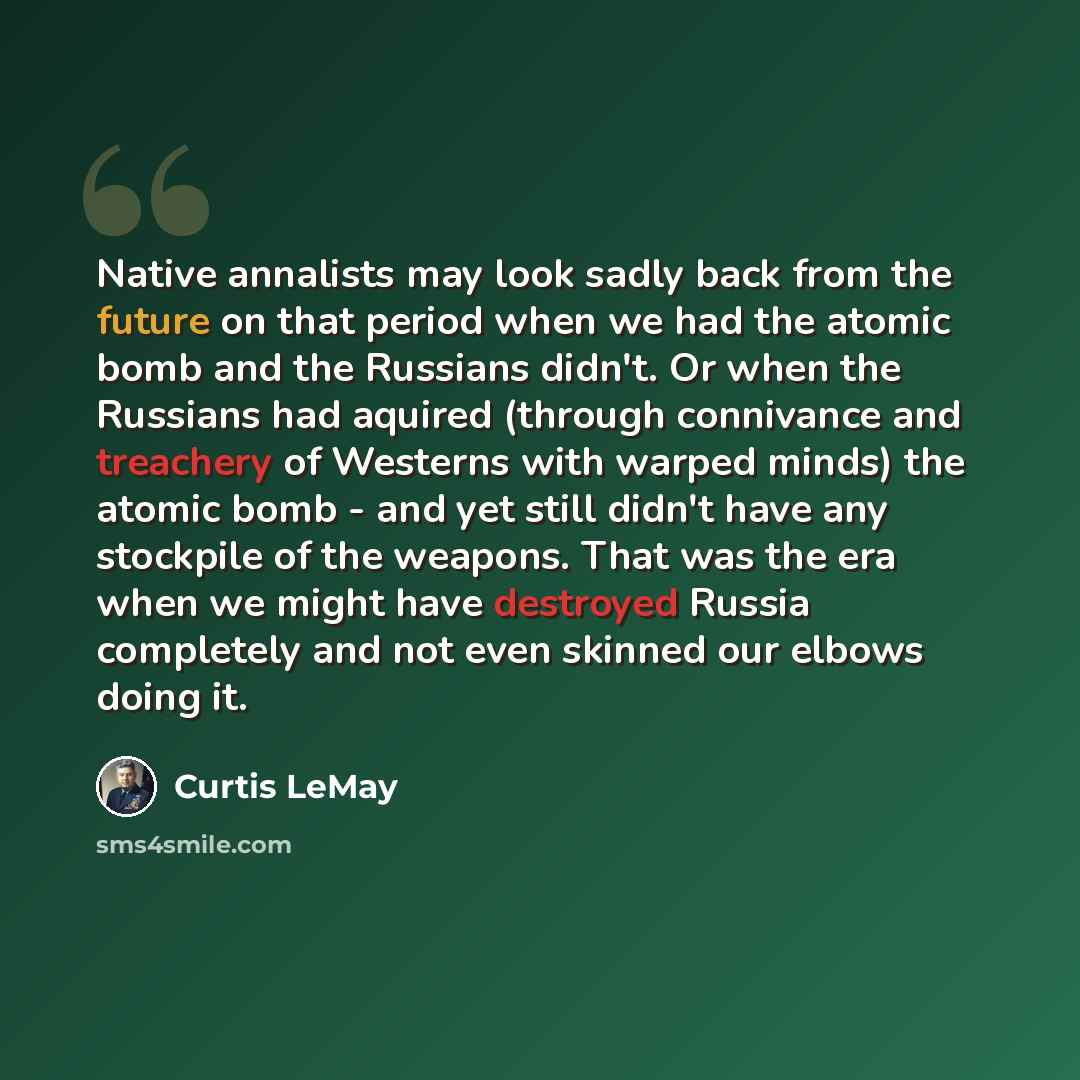 “Native annalists may look sadly back from the future on that period when we had the atomic bomb and the Russians didn't. Or when the Russians had aquired (through connivance and treachery of Westerns with warped minds) the atomic bomb - and yet still didn't have any stockpile of the weapons. That…” quote by Curtis LeMay