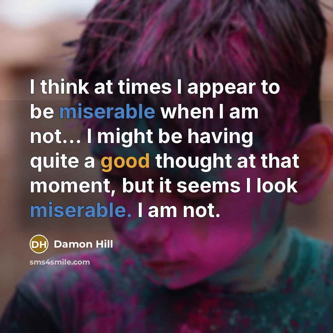 “I think at times I appear to be miserable when I am not... I might be having quite a good thought at that moment, but it seems I look miserable. I am not.” quote by Damon Hill