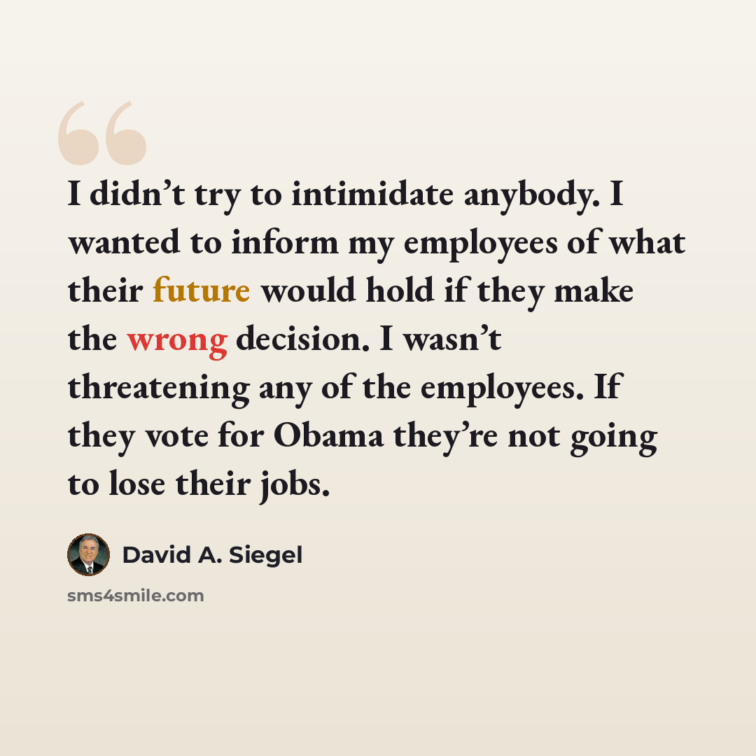 “I didn’t try to intimidate anybody. I wanted to inform my employees of what their future would hold if they make the wrong decision. I wasn’t threatening any of the employees. If they vote for Obama they’re not going to lose their jobs.” quote by David A. Siegel
