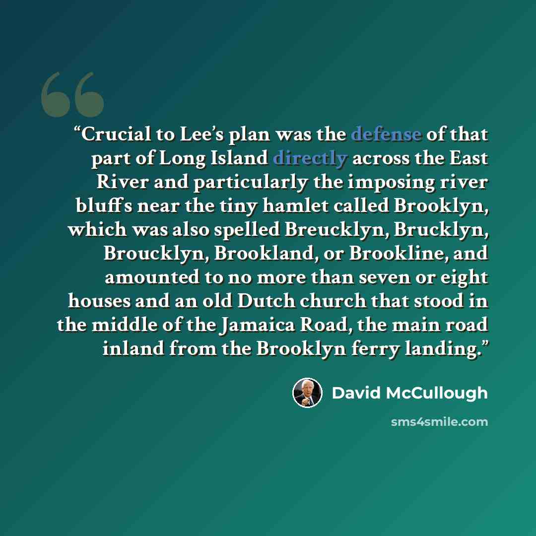 “Crucial to Lee’s plan was the defense of that part of Long Island directly across the East River and particularly the imposing river bluffs near the tiny hamlet called Brooklyn, which was also spelled Breucklyn, Brucklyn, Broucklyn, Brookland, or Brookline, and amounted to no more than seven or…” quote by David McCullough