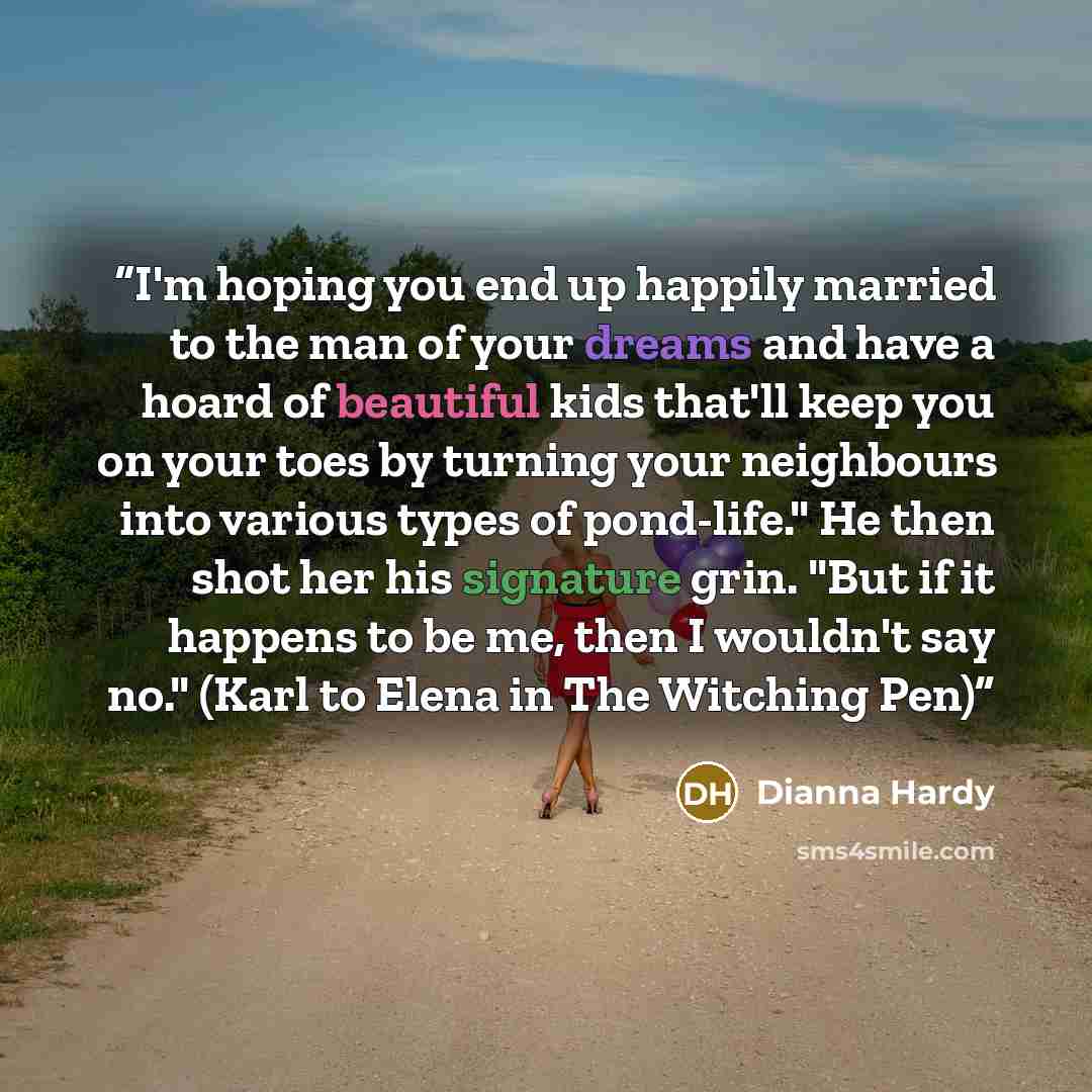 “I'm hoping you end up happily married to the man of your dreams and have a hoard of beautiful kids that'll keep you on your toes by turning your neighbours into various types of pond-life." He then shot her his signature grin. "But if it happens to be me, then I wouldn't say no." (Karl to Elena in…” quote by Dianna Hardy