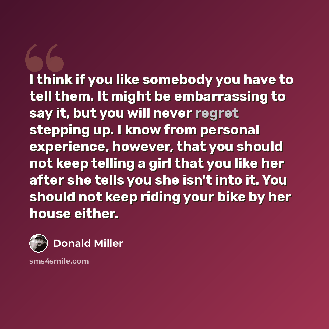 “I think if you like somebody you have to tell them. It might be embarrassing to say it, but you will never regret stepping up. I know from personal experience, however, that you should not keep telling a girl that you like her after she tells you she isn't into it. You should not keep riding your…” quote by Donald Miller