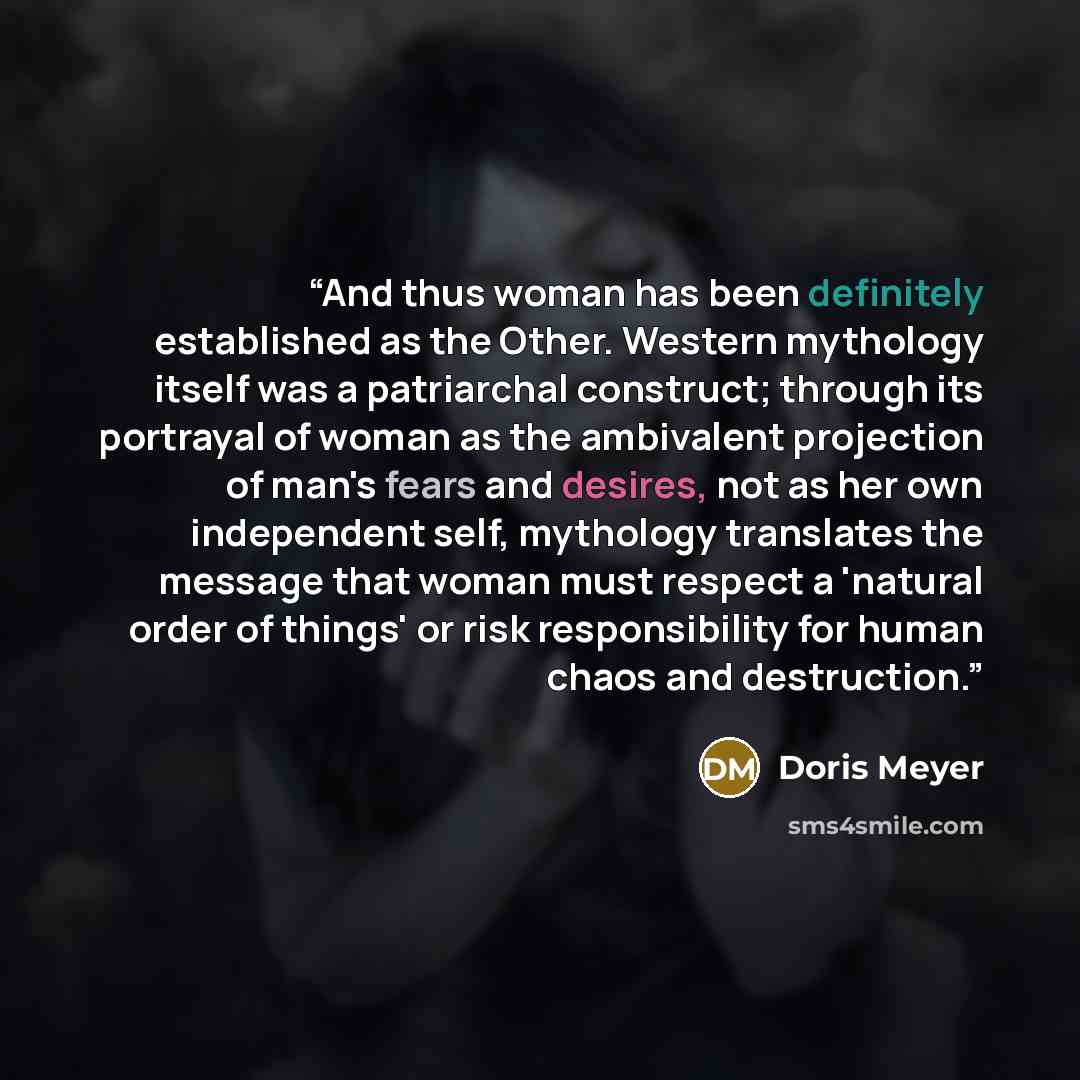 “And thus woman has been definitely established as the Other. Western mythology itself was a patriarchal construct; through its portrayal of woman as the ambivalent projection of man's fears and desires, not as her own independent self, mythology translates the message that woman must respect a…” quote by Doris Meyer