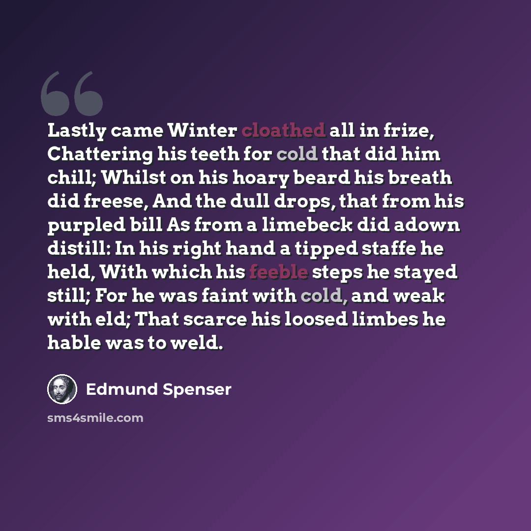 “Lastly came Winter cloathed all in frize, Chattering his teeth for cold that did him chill; Whilst on his hoary beard his breath did freese, And the dull drops, that from his purpled bill As from a limebeck did adown distill: In his right hand a tipped staffe he held, With which his feeble steps…” quote by Edmund Spenser