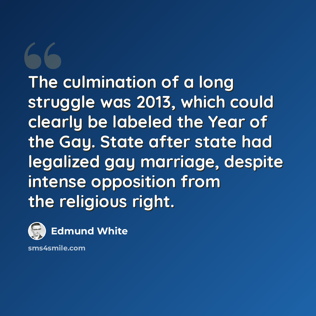 “The culmination of a long struggle was 2013, which could clearly be labeled the Year of the Gay. State after state had legalized gay marriage, despite intense opposition from the religious right.” quote by Edmund White
