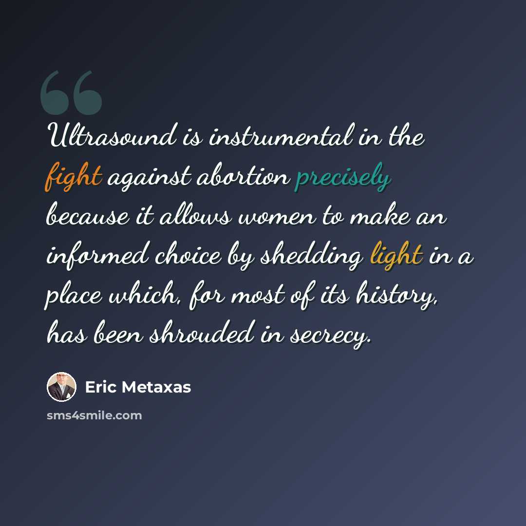 “Ultrasound is instrumental in the fight against abortion precisely because it allows women to make an informed choice by shedding light in a place which, for most of its history, has been shrouded in secrecy.” quote by Eric Metaxas