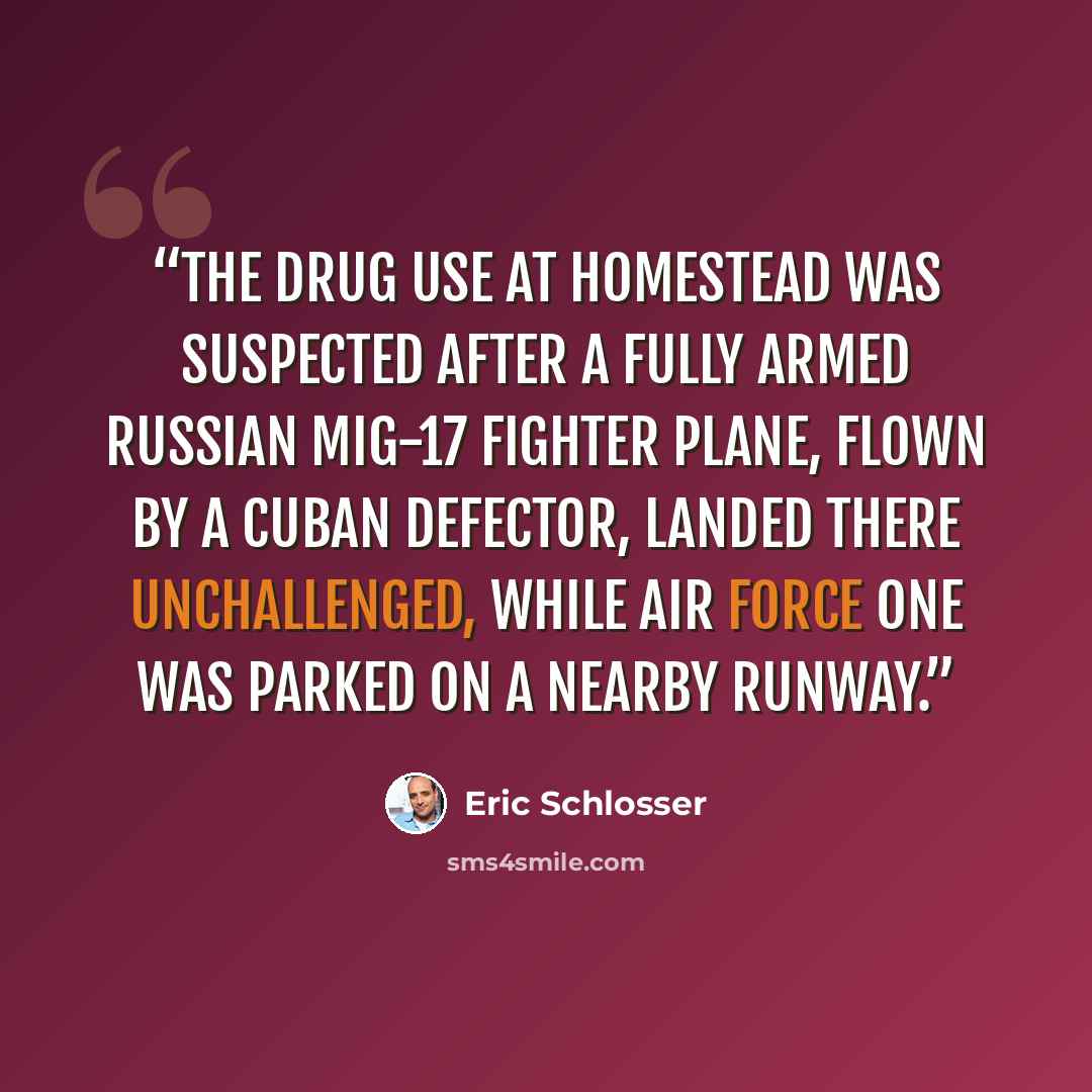 “The drug use at Homestead was suspected after a fully armed Russian MiG-17 fighter plane, flown by a Cuban defector, landed there unchallenged, while Air Force One was parked on a nearby runway.” quote by Eric Schlosser