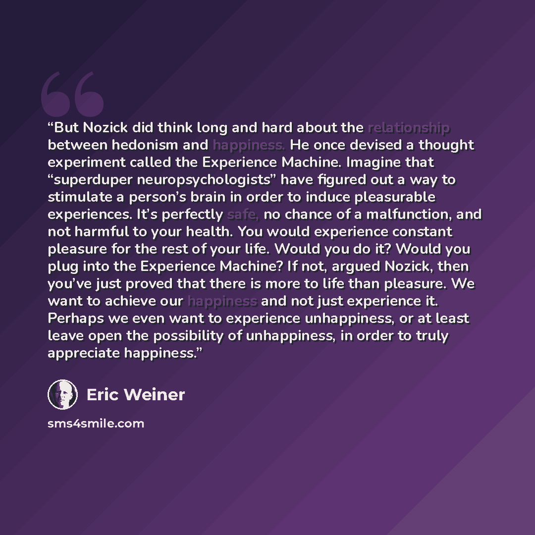 “But Nozick did think long and hard about the relationship between hedonism and happiness. He once devised a thought experiment called the Experience Machine. Imagine that “superduper neuropsychologists” have figured out a way to stimulate a person’s brain in order to induce pleasurable…” quote by Eric Weiner