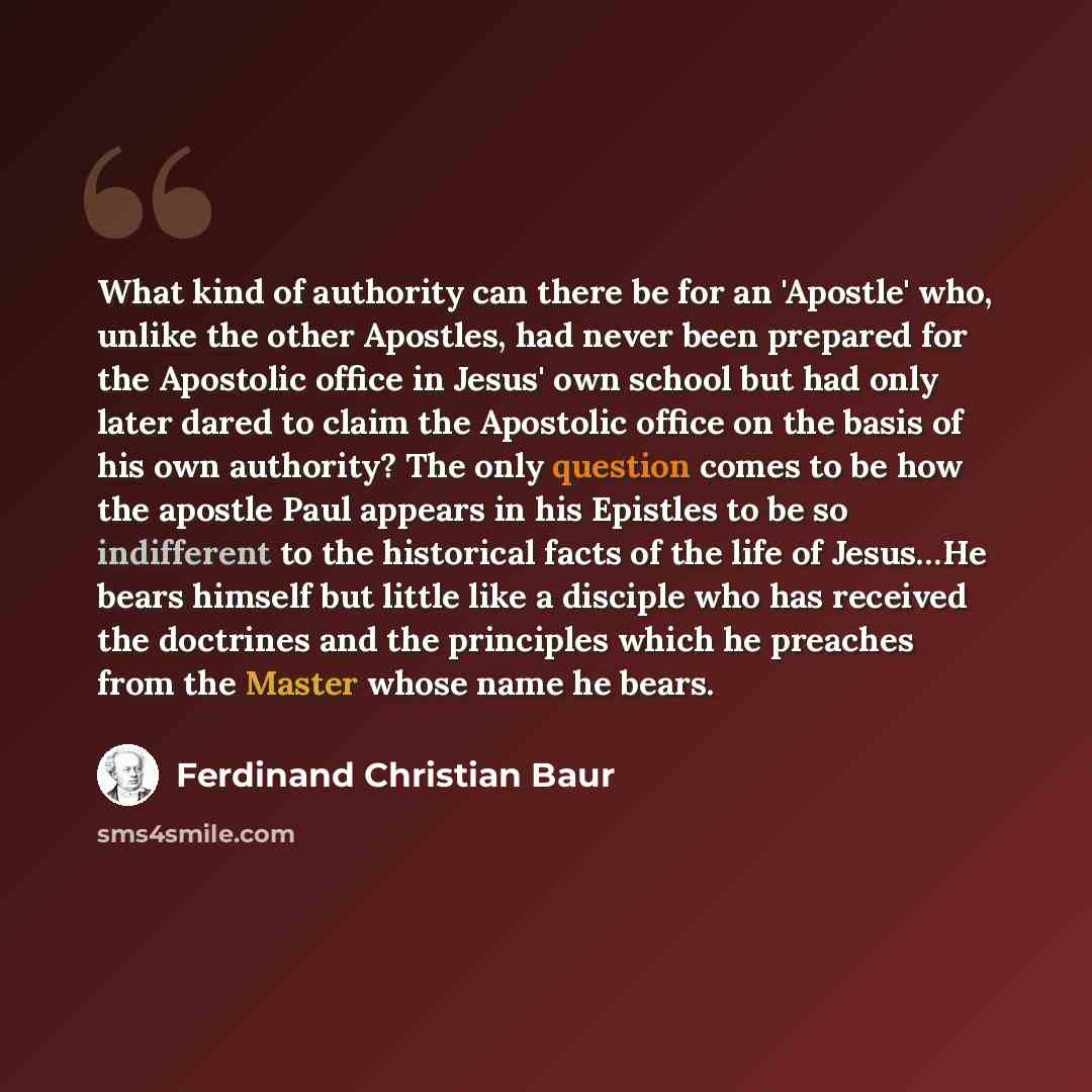 “What kind of authority can there be for an 'Apostle' who, unlike the other Apostles, had never been prepared for the Apostolic office in Jesus' own school but had only later dared to claim the Apostolic office on the basis of his own authority? The only question comes to be how the apostle Paul…” quote by Ferdinand Christian Baur