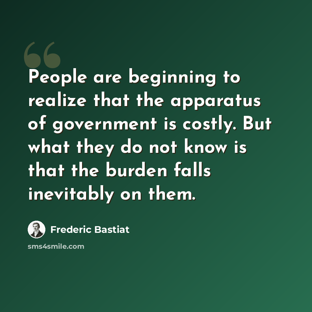 “People are beginning to realize that the apparatus of government is costly. But what they do not know is that the burden falls inevitably on them.” quote by Frederic Bastiat