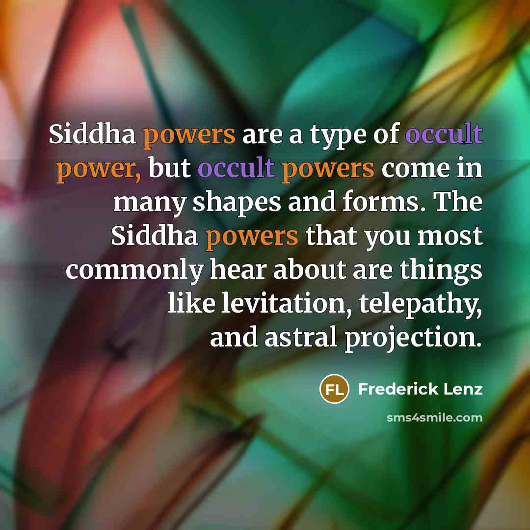 “Siddha powers are a type of occult power, but occult powers come in many shapes and forms. The Siddha powers that you most commonly hear about are things like levitation, telepathy, and astral projection.” quote by Frederick Lenz
