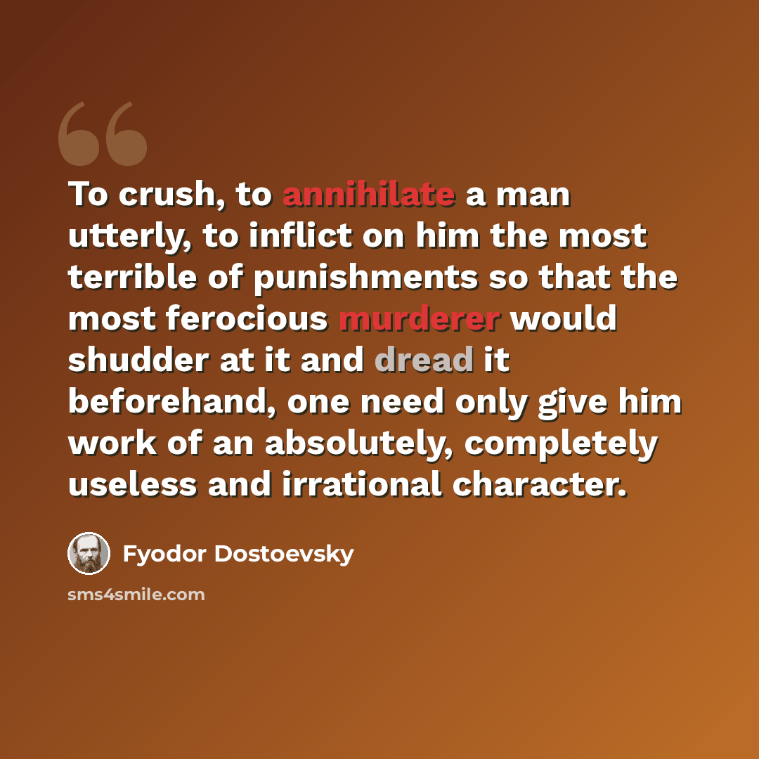 “To crush, to annihilate a man utterly, to inflict on him the most terrible of punishments so that the most ferocious murderer would shudder at it and dread it beforehand, one need only give him work of an absolutely, completely useless and irrational character.” quote by Fyodor Dostoevsky