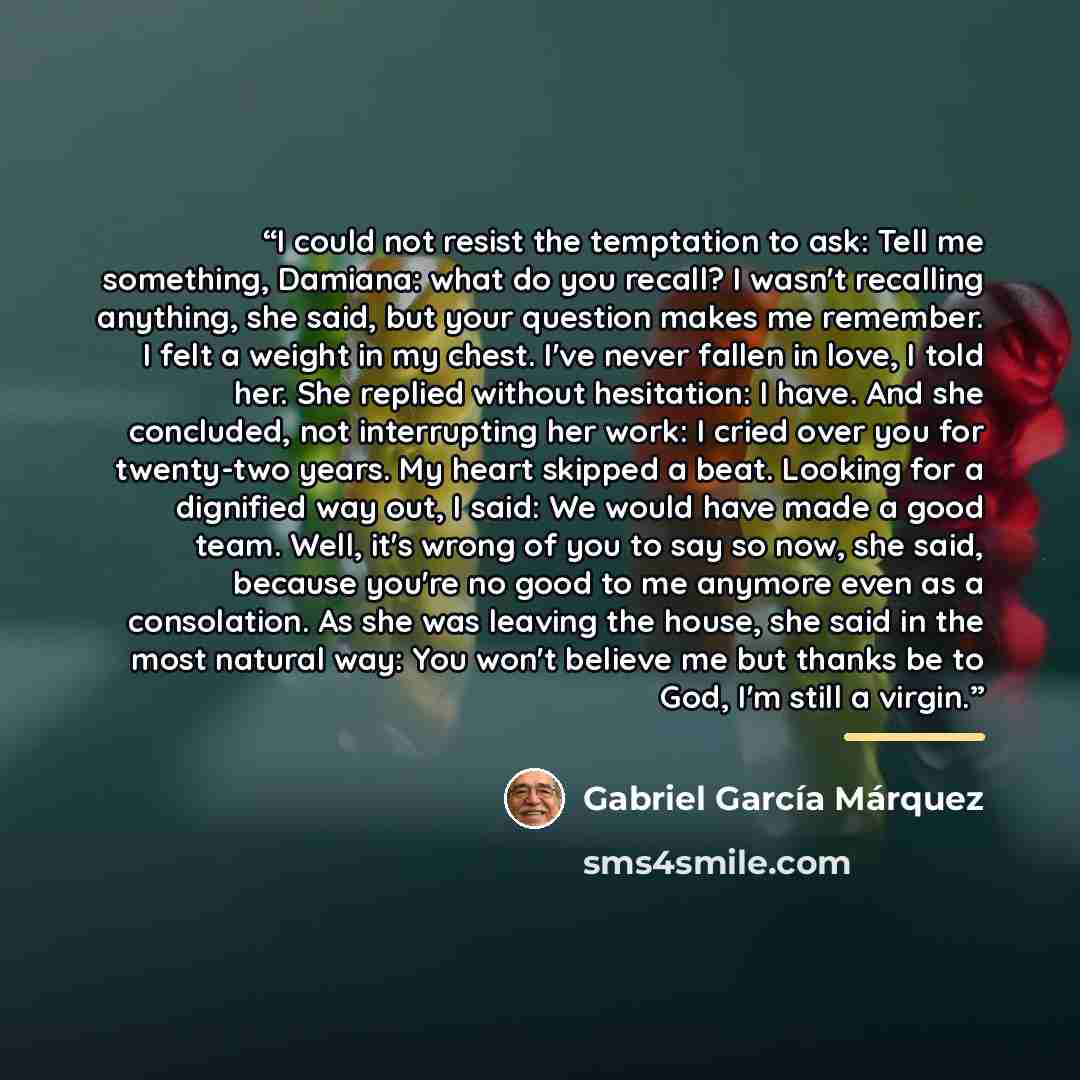 “I could not resist the temptation to ask: Tell me something, Damiana: what do you recall? I wasn't recalling anything, she said, but your question makes me remember. I felt a weight in my chest. I've never fallen in love, I told her. She replied without hesitation: I have. And she concluded, not…” quote by Gabriel García Márquez