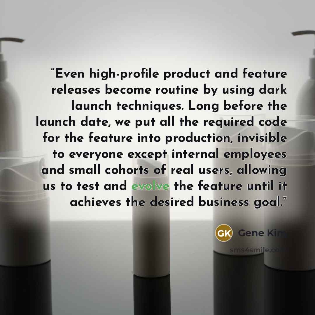 “Even high-profile product and feature releases become routine by using dark launch techniques. Long before the launch date, we put all the required code for the feature into production, invisible to everyone except internal employees and small cohorts of real users, allowing us to test and evolve…” quote by Gene Kim