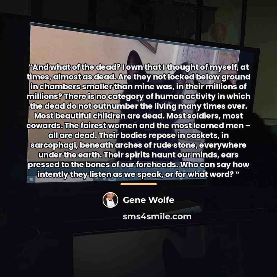 “And what of the dead? I own that I thought of myself, at times, almost as dead. Are they not locked below ground in chambers smaller than mine was, in their millions of millions? There is no category of human activity in which the dead do not outnumber the living many times over. Most beautiful…” quote by Gene Wolfe