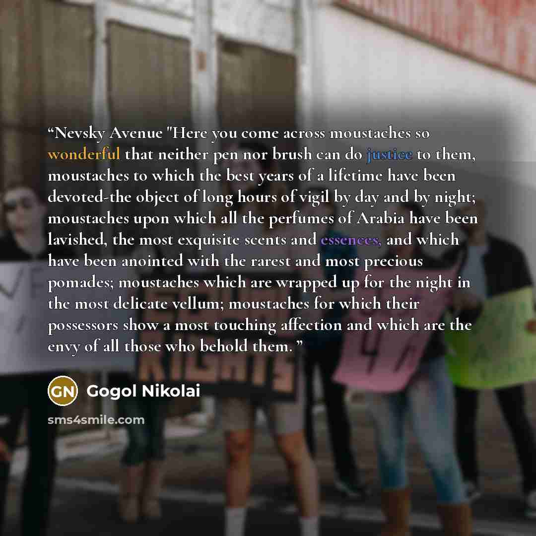“Nevsky Avenue "Here you come across moustaches so wonderful that neither pen nor brush can do justice to them, moustaches to which the best years of a lifetime have been devoted-the object of long hours of vigil by day and by night; moustaches upon which all the perfumes of Arabia have been…” quote by Gogol Nikolai