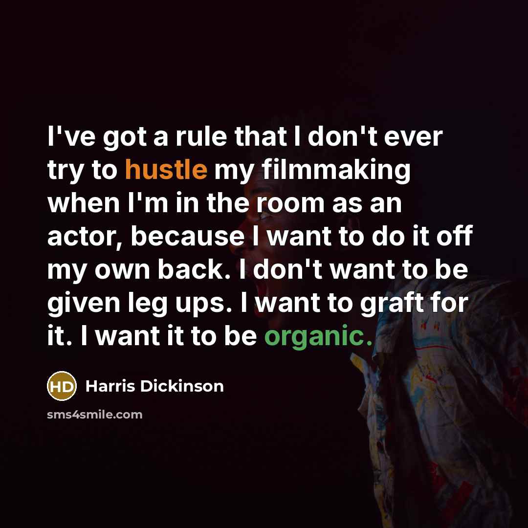“I've got a rule that I don't ever try to hustle my filmmaking when I'm in the room as an actor, because I want to do it off my own back. I don't want to be given leg ups. I want to graft for it. I want it to be organic.” quote by Harris Dickinson
