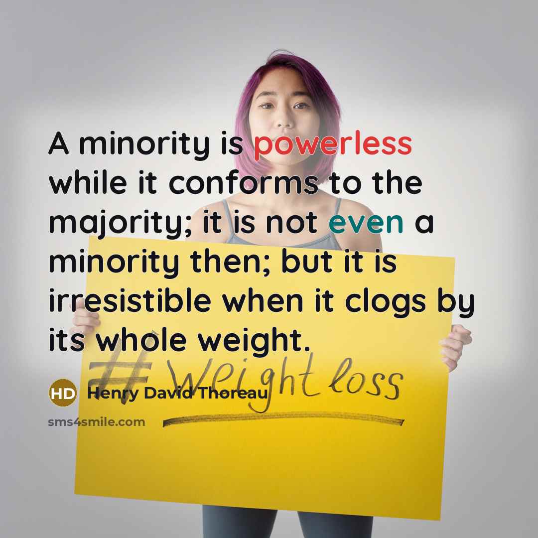 “A minority is powerless while it conforms to the majority; it is not even a minority then; but it is irresistible when it clogs by its whole weight.” quote by Henry David Thoreau