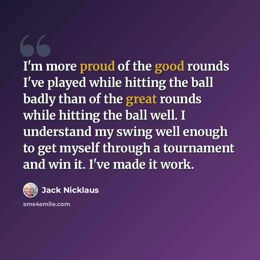 “I'm more proud of the good rounds I've played while hitting the ball badly than of the great rounds while hitting the ball well. I understand my swing well enough to get myself through a tournament and win it. I've made it work.” quote by Jack Nicklaus