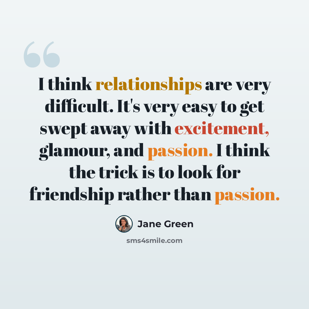 “I think relationships are very difficult. It's very easy to get swept away with excitement, glamour, and passion. I think the trick is to look for friendship rather than passion.” quote by Jane Green