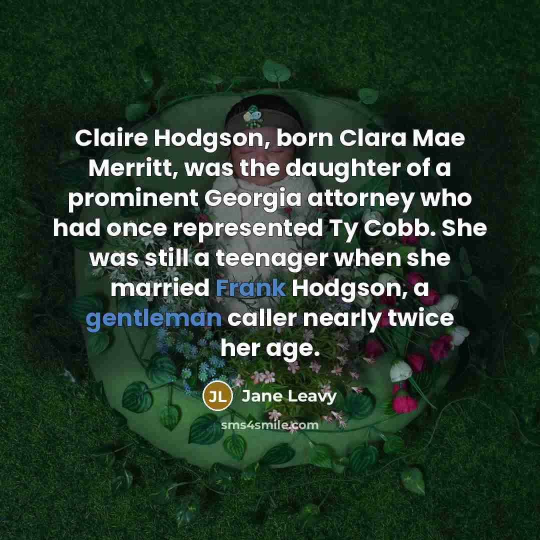 “Claire Hodgson, born Clara Mae Merritt, was the daughter of a prominent Georgia attorney who had once represented Ty Cobb. She was still a teenager when she married Frank Hodgson, a gentleman caller nearly twice her age.” quote by Jane Leavy