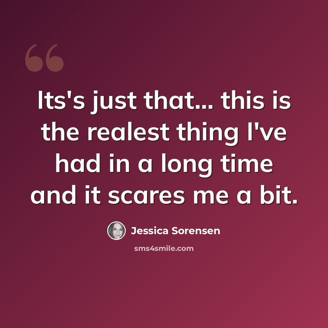 “Its's just that... this is the realest thing I've had in a long time and it scares me a bit.” quote by Jessica Sorensen