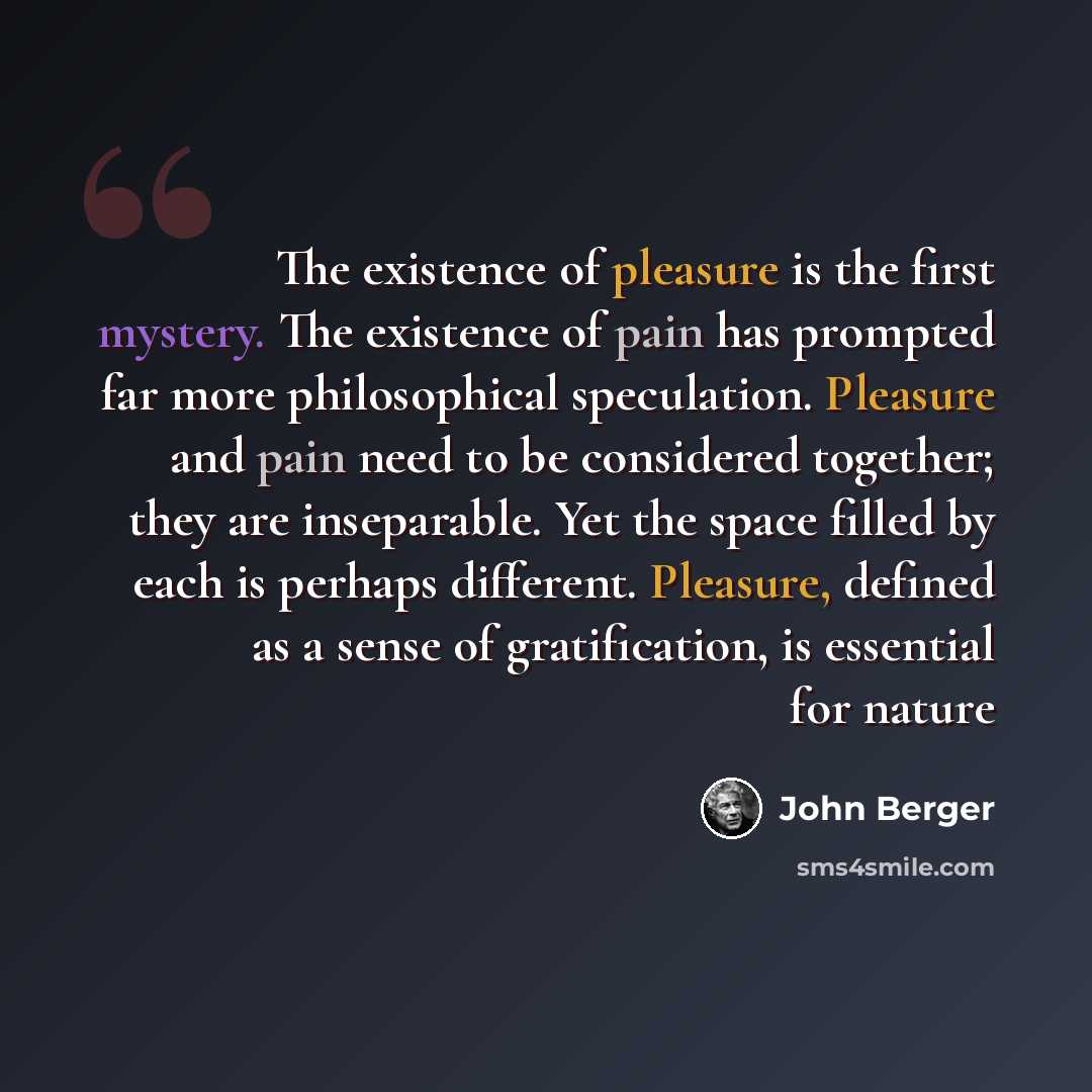“The existence of pleasure is the first mystery. The existence of pain has prompted far more philosophical speculation. Pleasure and pain need to be considered together; they are inseparable. Yet the space filled by each is perhaps different. Pleasure, defined as a sense of gratification, is…” quote by John Berger