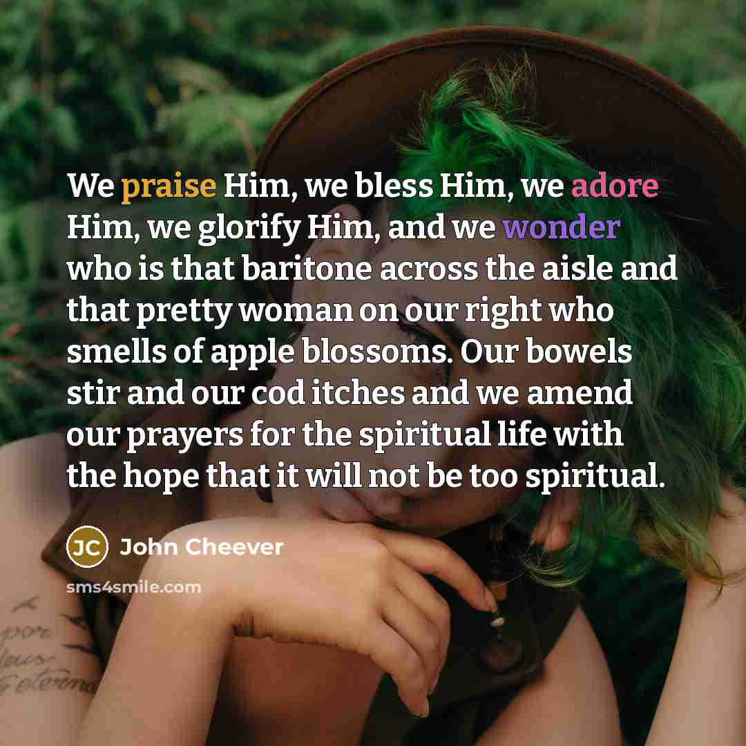“We praise Him, we bless Him, we adore Him, we glorify Him, and we wonder who is that baritone across the aisle and that pretty woman on our right who smells of apple blossoms. Our bowels stir and our cod itches and we amend our prayers for the spiritual life with the hope that it will not be too…” quote by John Cheever
