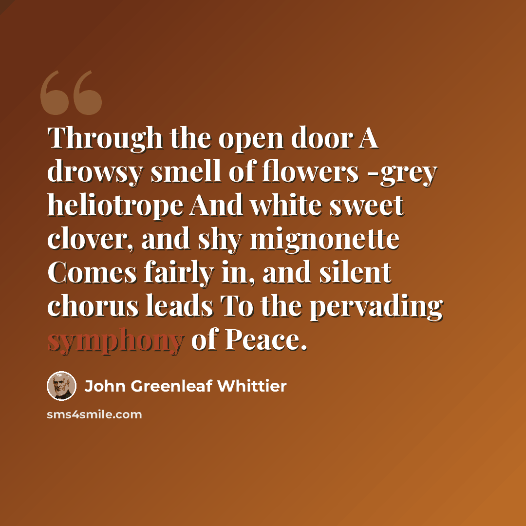 “Through the open door A drowsy smell of flowers -grey heliotrope And white sweet clover, and shy mignonette Comes fairly in, and silent chorus leads To the pervading symphony of Peace.” quote by John Greenleaf Whittier