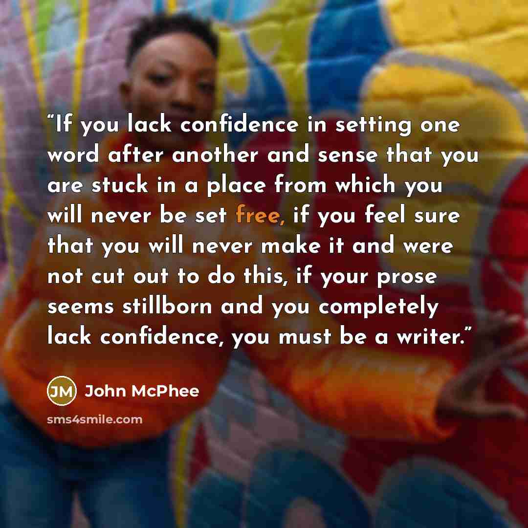 “If you lack confidence in setting one word after another and sense that you are stuck in a place from which you will never be set free, if you feel sure that you will never make it and were not cut out to do this, if your prose seems stillborn and you completely lack confidence, you must be a…” quote by John McPhee