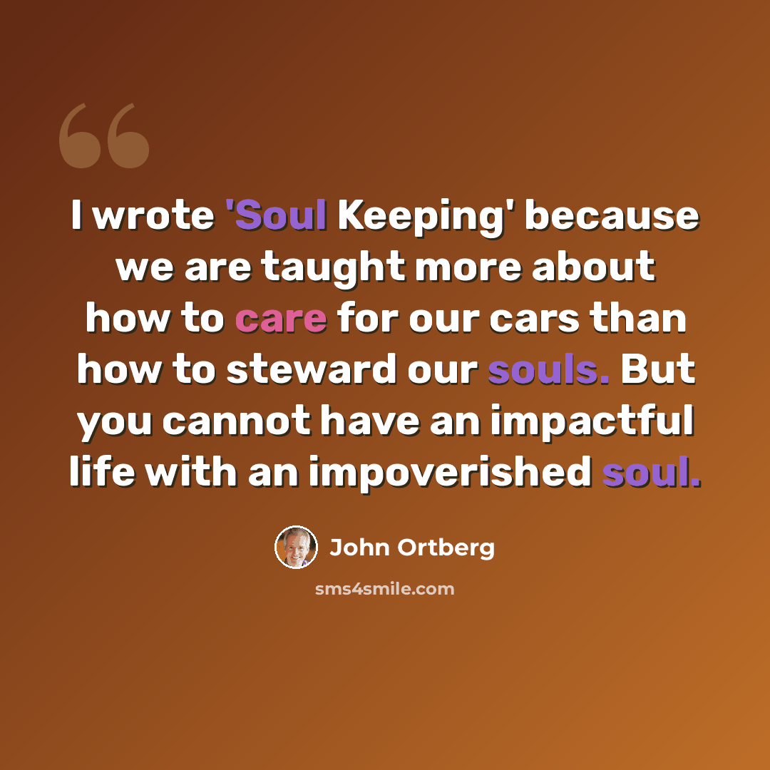 “I wrote 'Soul Keeping' because we are taught more about how to care for our cars than how to steward our souls. But you cannot have an impactful life with an impoverished soul.” quote by John Ortberg
