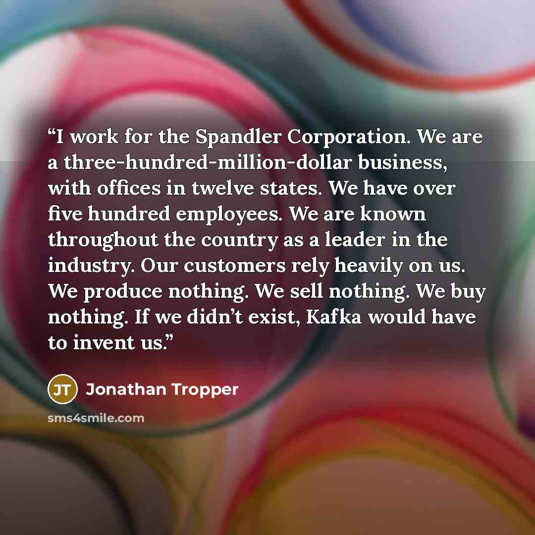 “I work for the Spandler Corporation. We are a three-hundred-million-dollar business, with offices in twelve states. We have over five hundred employees. We are known throughout the country as a leader in the industry. Our customers rely heavily on us. We produce nothing. We sell nothing. We buy…” quote by Jonathan Tropper