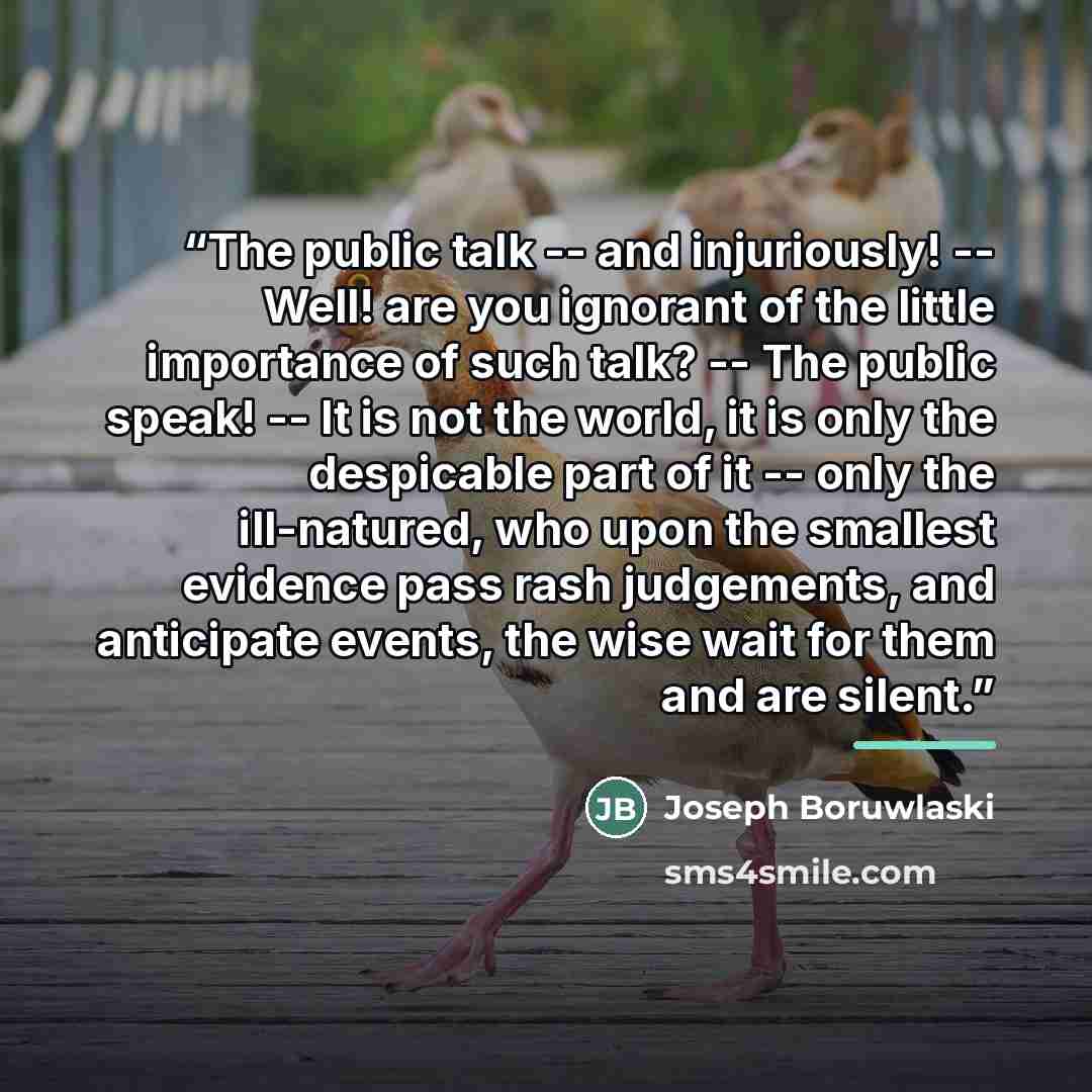 “The public talk -- and injuriously! -- Well! are you ignorant of the little importance of such talk? -- The public speak! -- It is not the world, it is only the despicable part of it -- only the ill-natured, who upon the smallest evidence pass rash judgements, and anticipate events, the wise wait…” quote by Joseph Boruwlaski
